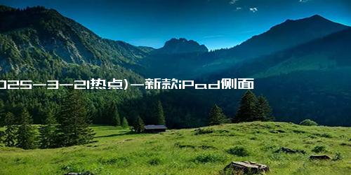 (2025-3-21热点)-新款iPad侧面印中国制造 字样位置变化引关注